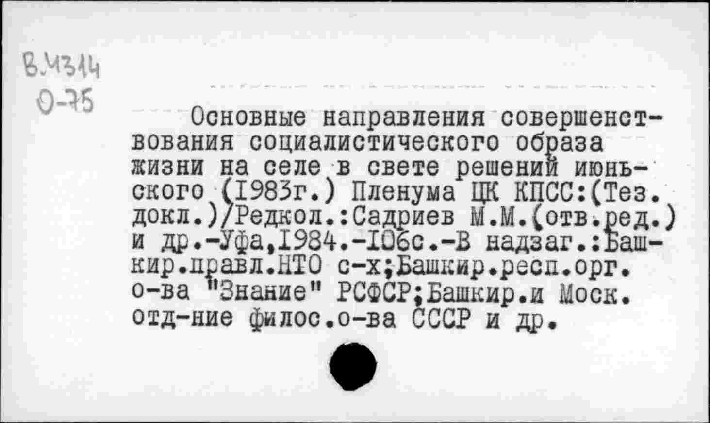 ﻿0-16
Основные направления совершенствования социалистического образа жизни на селе в свете решении июньского (1983г.) Пленума ЦК КПСС:(Тез. докл.)/Редкол.:Садриев М.М.(отв.ред.) и др'.-Уфа, 1984.-106с.-В надзаг.:Башкир. правд.НТО с-х;Башкир.ресд.орг. о-ва "Знание” РСФСР;Башкир.и Моск, отд-ние филос.о-ва СССР и др.